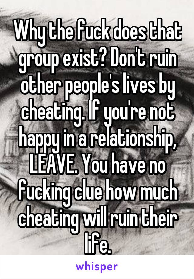 Why the fuck does that group exist? Don't ruin other people's lives by cheating. If you're not happy in a relationship, LEAVE. You have no fucking clue how much cheating will ruin their life.