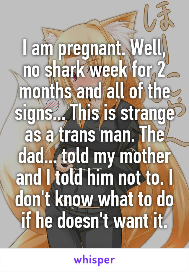 I am pregnant. Well, no shark week for 2 months and all of the signs... This is strange as a trans man. The dad... told my mother and I told him not to. I don't know what to do if he doesn't want it.