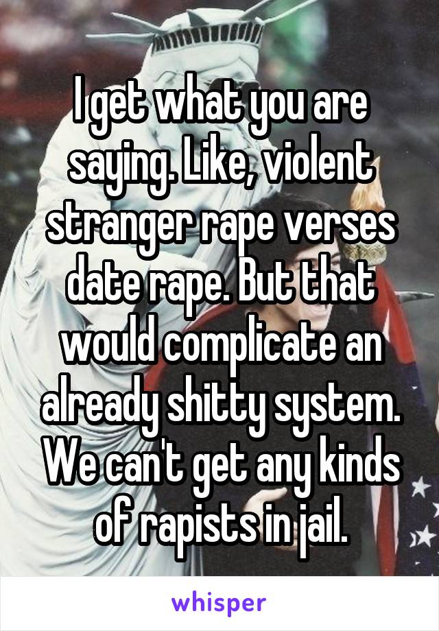 I get what you are saying. Like, violent stranger rape verses date rape. But that would complicate an already shitty system. We can't get any kinds of rapists in jail.