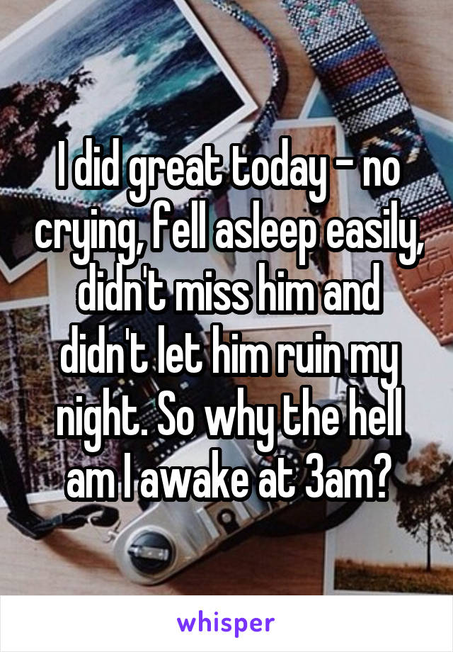 I did great today - no crying, fell asleep easily, didn't miss him and didn't let him ruin my night. So why the hell am I awake at 3am?