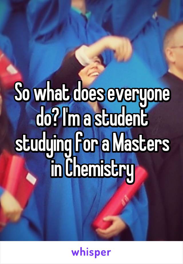 So what does everyone do? I'm a student studying for a Masters in Chemistry