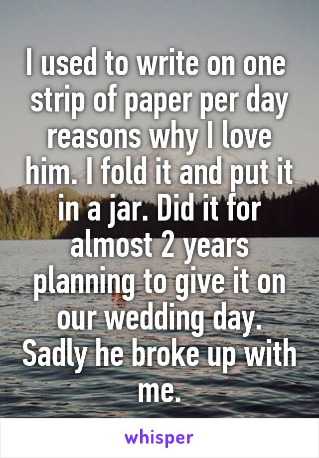 I used to write on one  strip of paper per day reasons why I love him. I fold it and put it in a jar. Did it for almost 2 years planning to give it on our wedding day. Sadly he broke up with me.