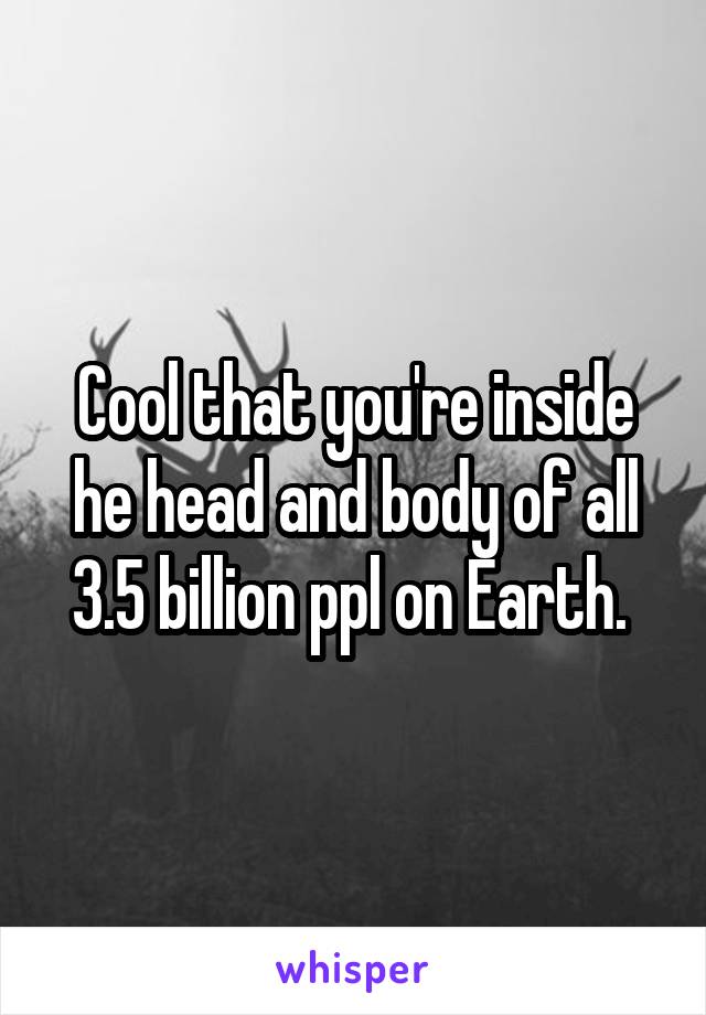 Cool that you're inside he head and body of all 3.5 billion ppl on Earth. 