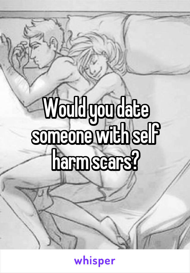 Would you date someone with self harm scars?