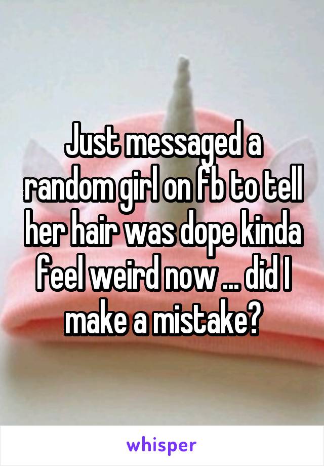 Just messaged a random girl on fb to tell her hair was dope kinda feel weird now ... did I make a mistake?