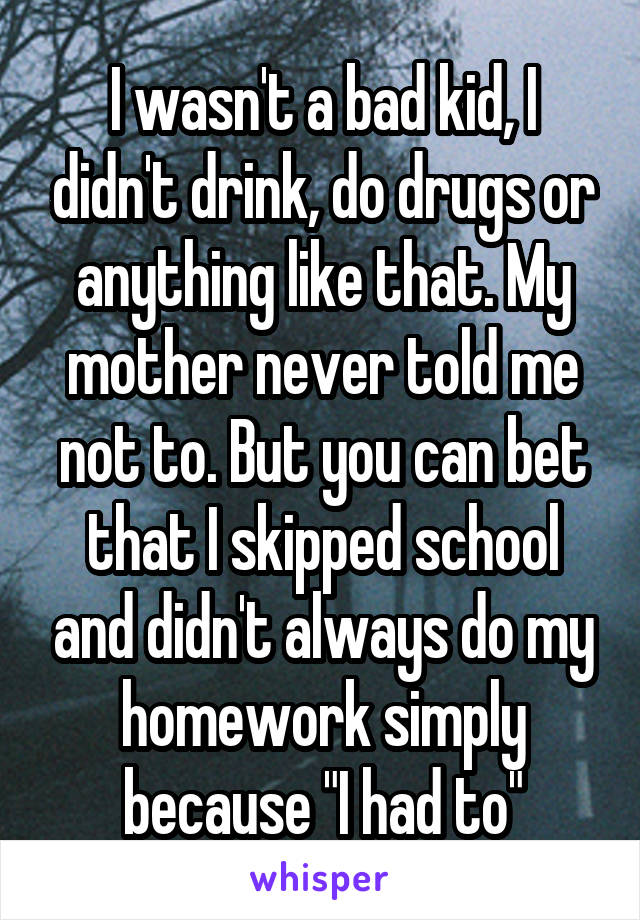 I wasn't a bad kid, I didn't drink, do drugs or anything like that. My mother never told me not to. But you can bet that I skipped school and didn't always do my homework simply because "I had to"