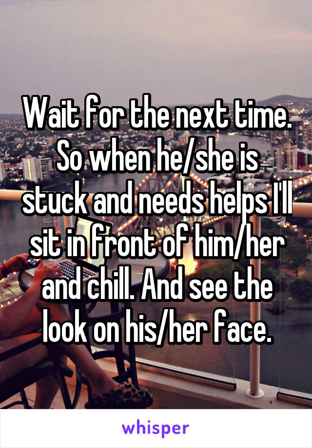 Wait for the next time. So when he/she is stuck and needs helps I'll sit in front of him/her and chill. And see the look on his/her face.