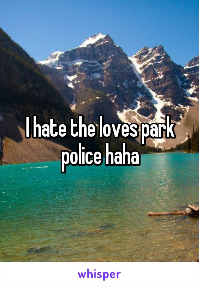 I hate the loves park police haha