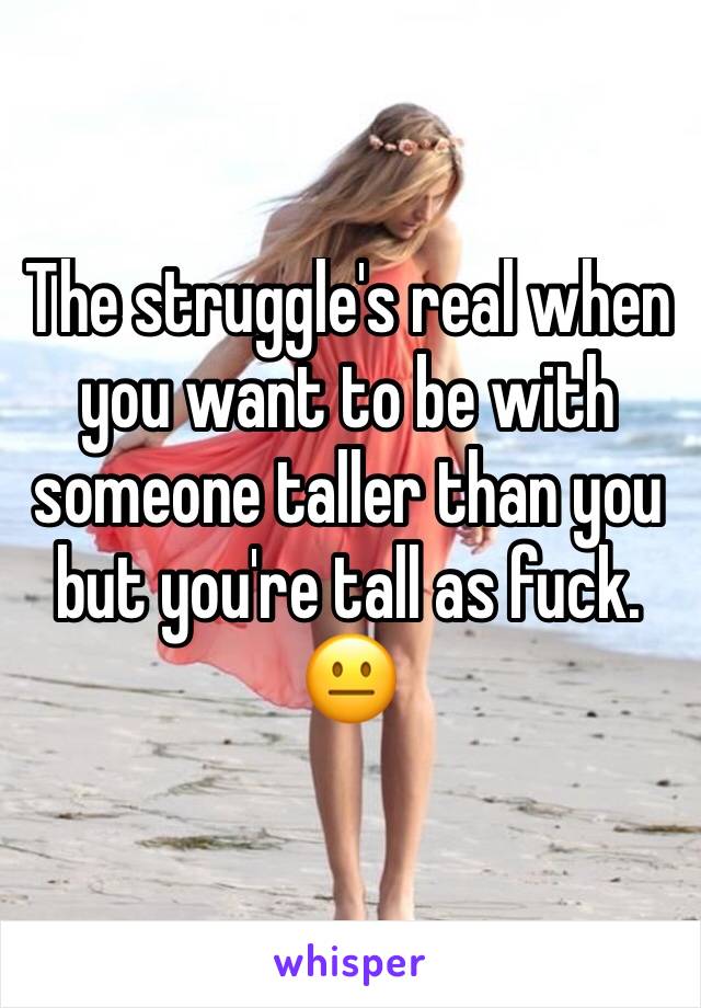 The struggle's real when you want to be with someone taller than you but you're tall as fuck. 😐