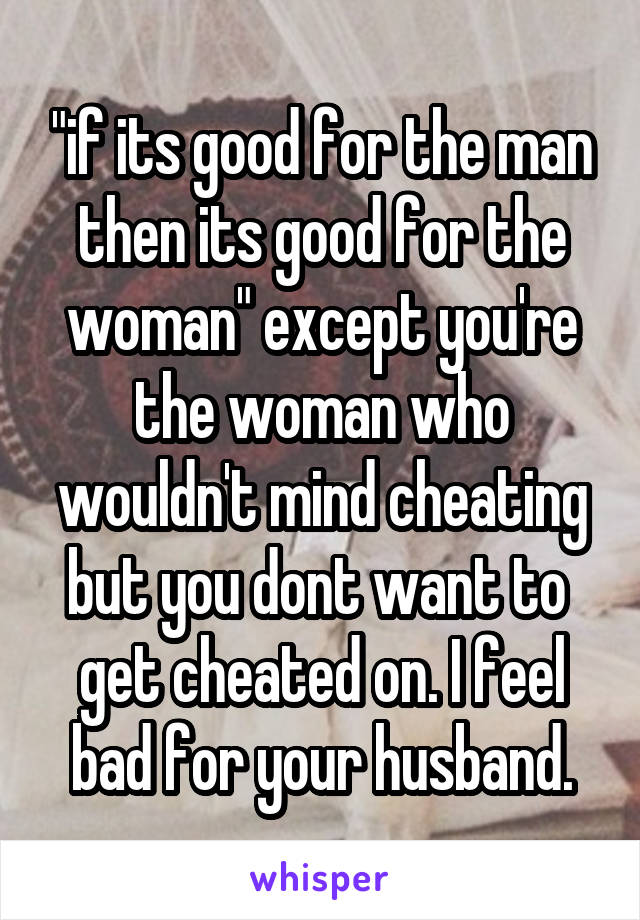 "if its good for the man then its good for the woman" except you're the woman who wouldn't mind cheating but you dont want to  get cheated on. I feel bad for your husband.