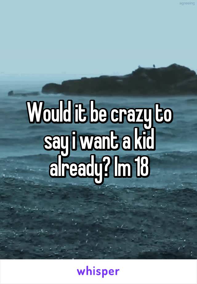 Would it be crazy to say i want a kid already? Im 18