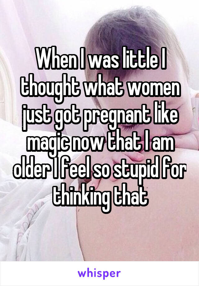 When I was little I thought what women just got pregnant like magic now that I am older I feel so stupid for thinking that
