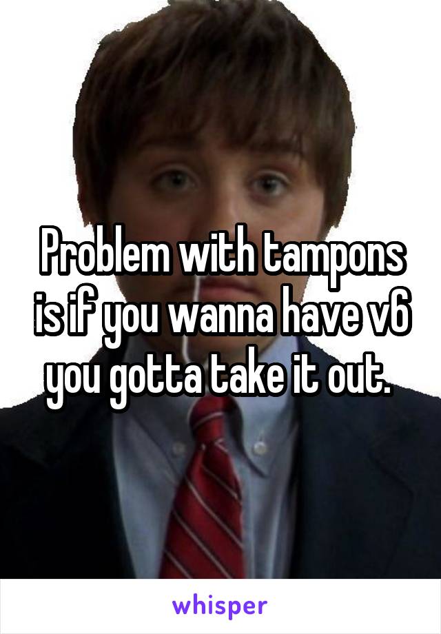 Problem with tampons is if you wanna have v6 you gotta take it out. 