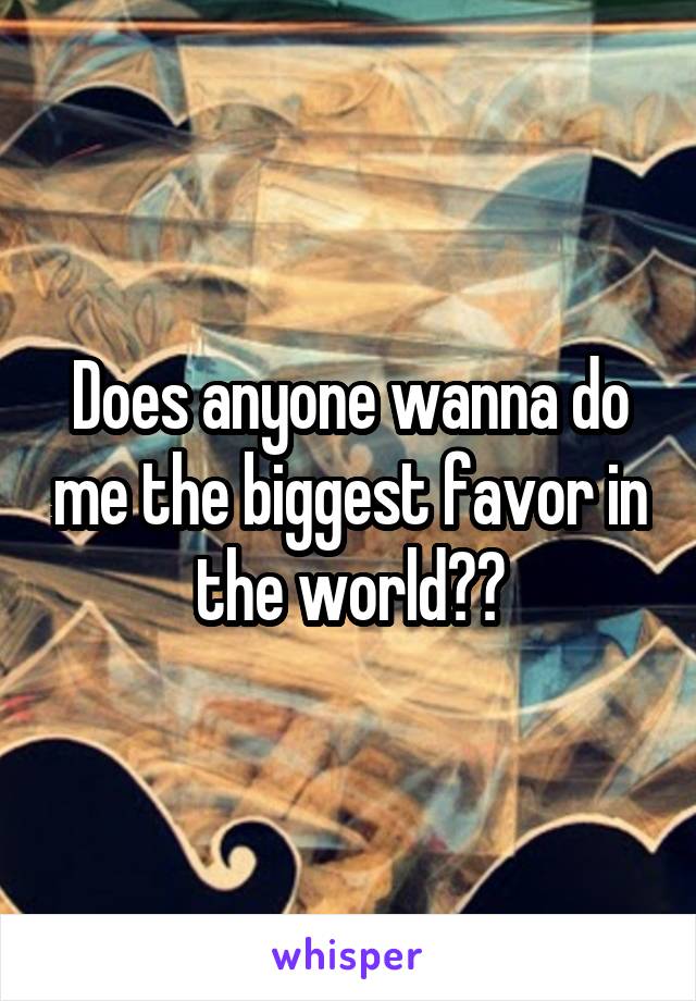 Does anyone wanna do me the biggest favor in the world??