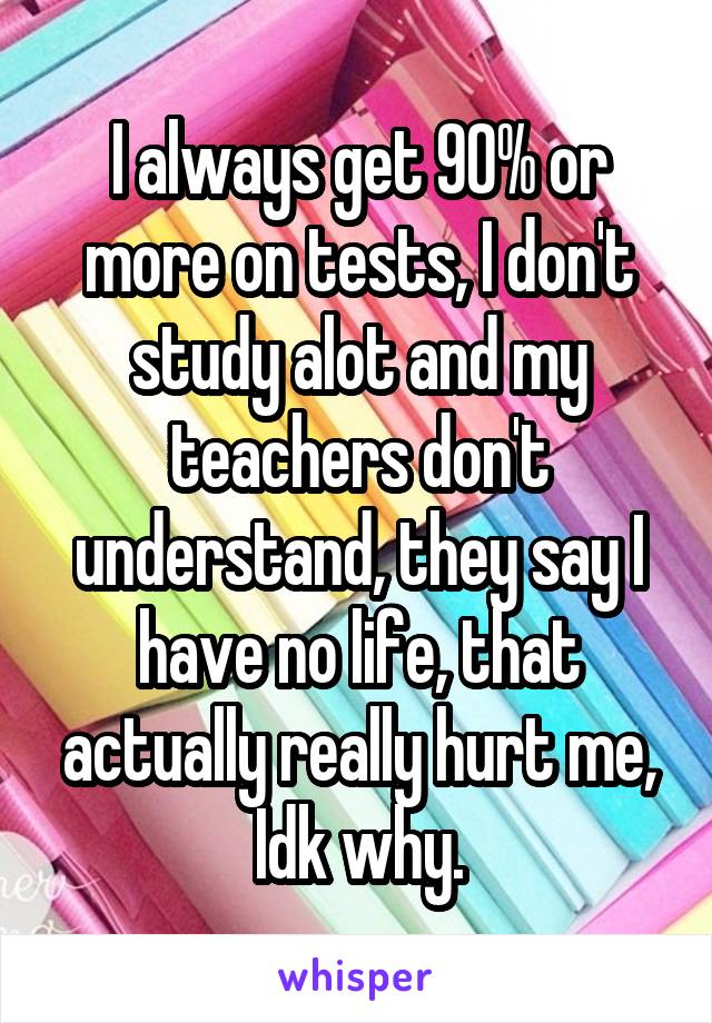 I always get 90% or more on tests, I don't study alot and my teachers don't understand, they say I have no life, that actually really hurt me, Idk why.