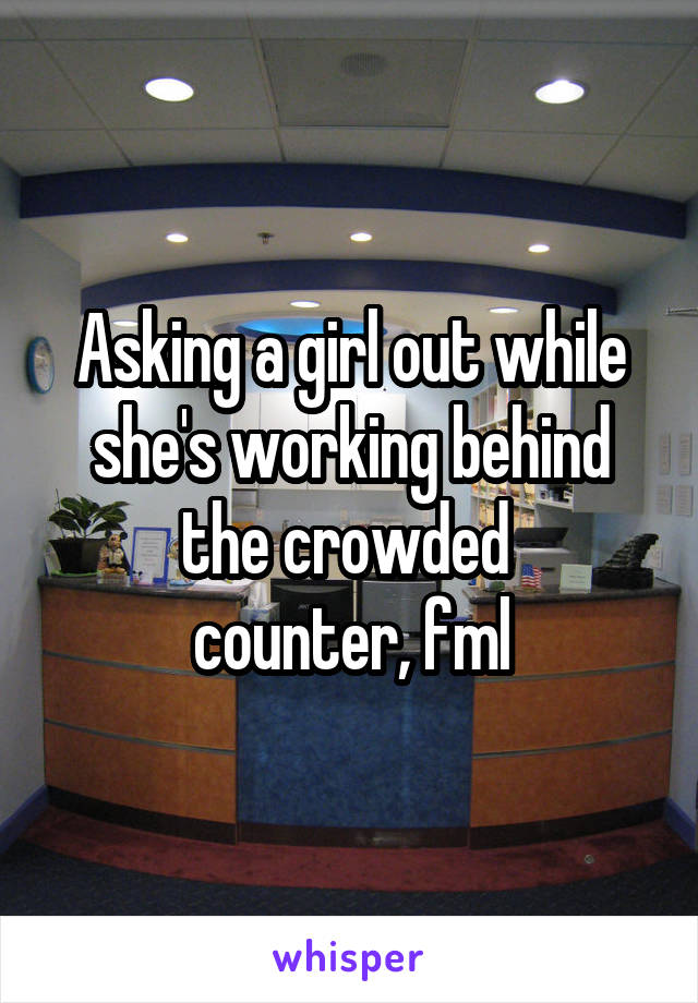 Asking a girl out while she's working behind the crowded 
counter, fml