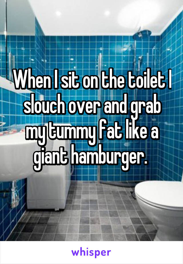 When I sit on the toilet I slouch over and grab my tummy fat like a giant hamburger. 
