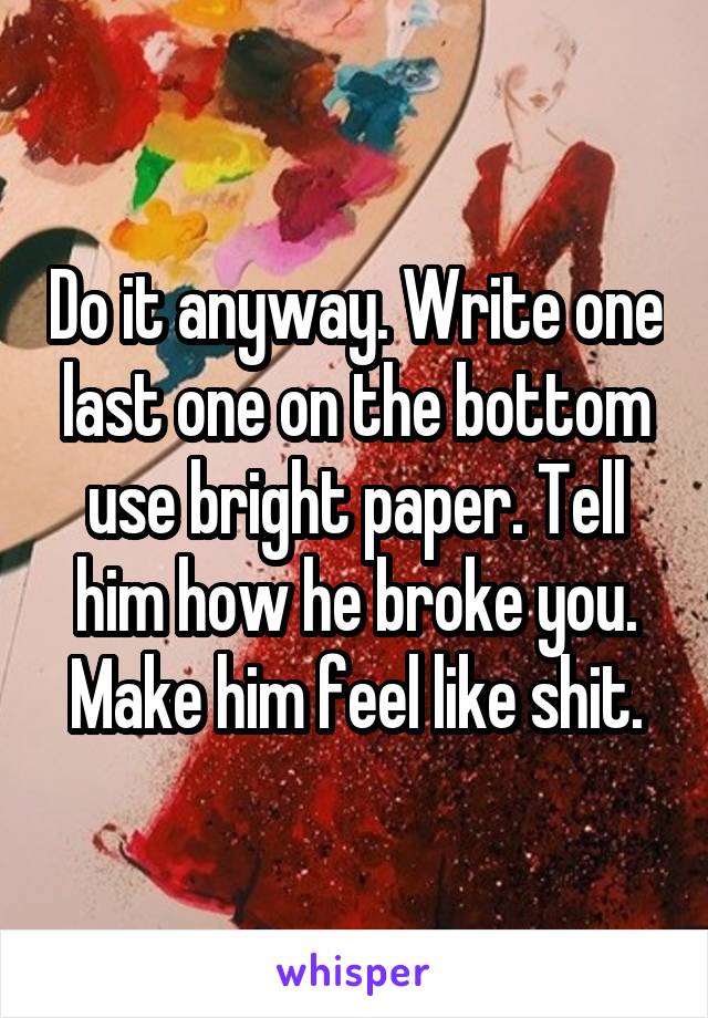 Do it anyway. Write one last one on the bottom use bright paper. Tell him how he broke you. Make him feel like shit.