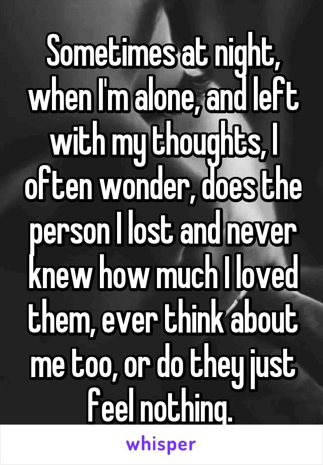 Sometimes at night, when I'm alone, and left with my thoughts, I often wonder, does the person I lost and never knew how much I loved them, ever think about me too, or do they just feel nothing. 