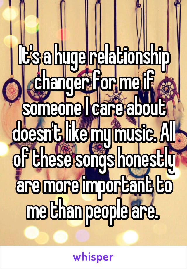 It's a huge relationship changer for me if someone I care about doesn't like my music. All of these songs honestly are more important to me than people are. 