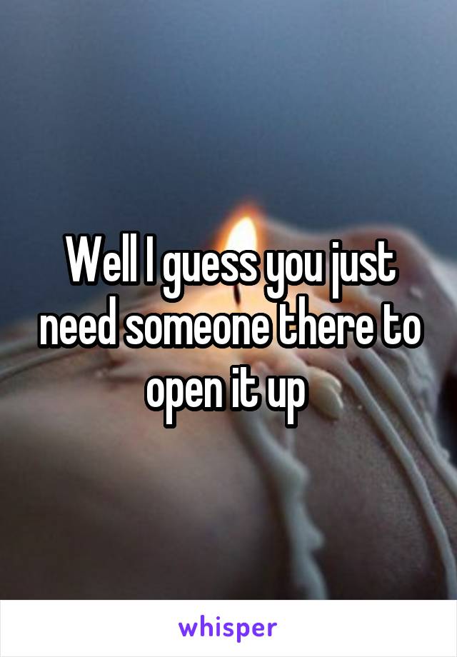 Well I guess you just need someone there to open it up 