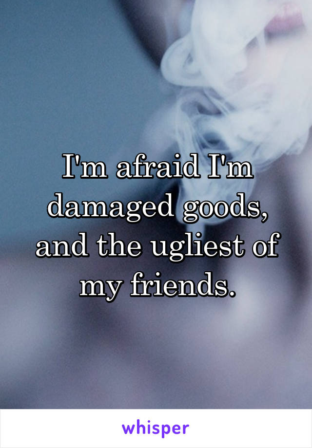 I'm afraid I'm damaged goods, and the ugliest of my friends.