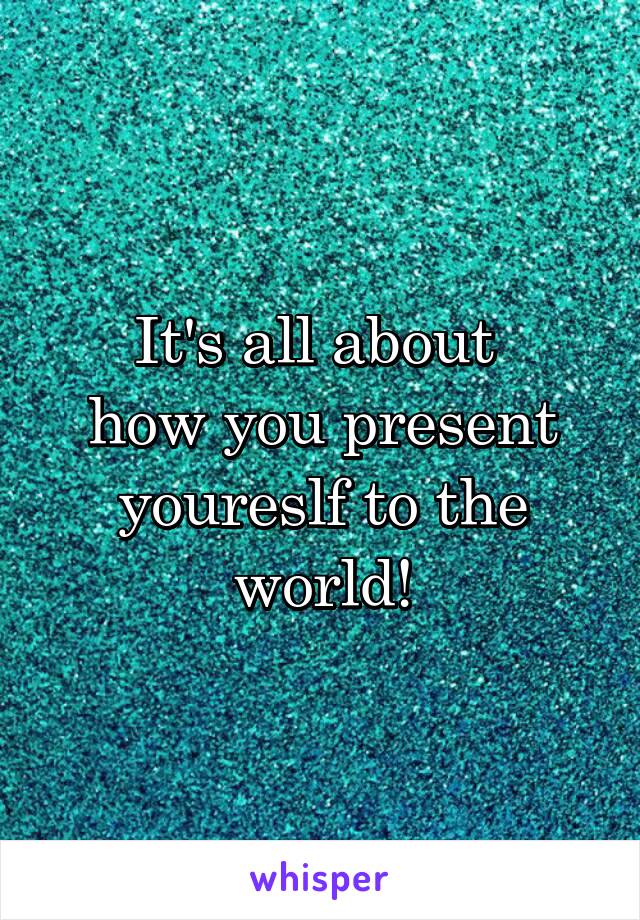 It's all about 
how you present youreslf to the world!