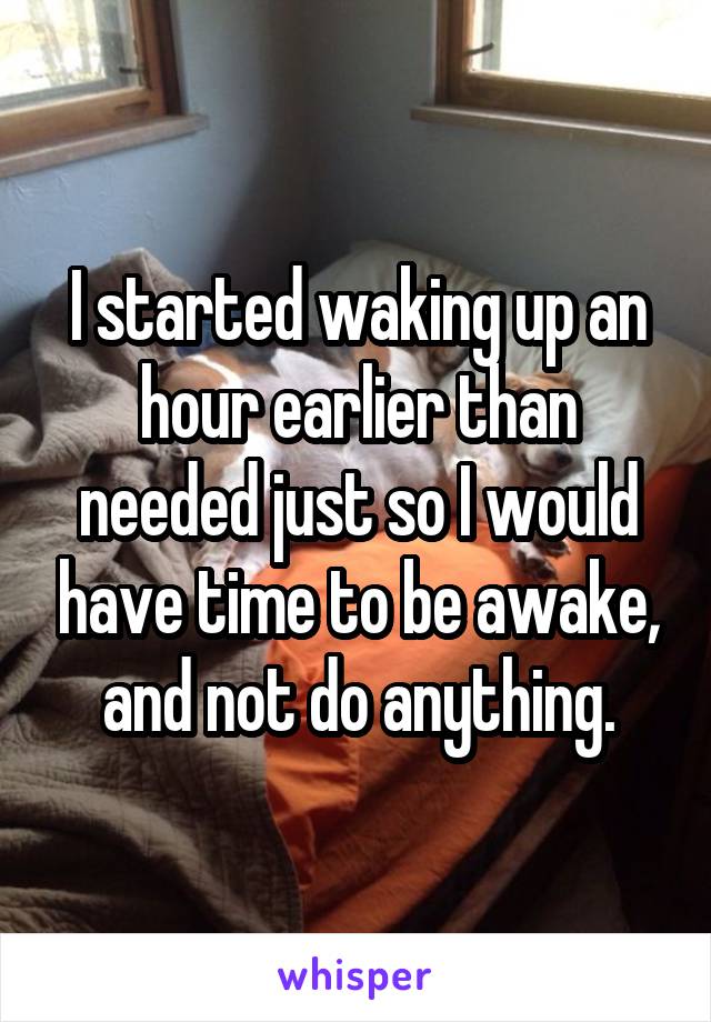 I started waking up an hour earlier than needed just so I would have time to be awake, and not do anything.