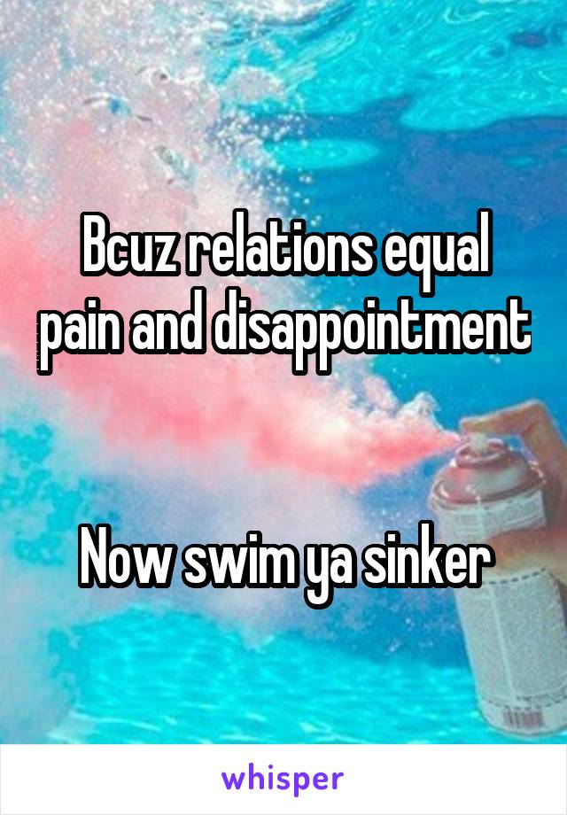 Bcuz relations equal pain and disappointment 

Now swim ya sinker