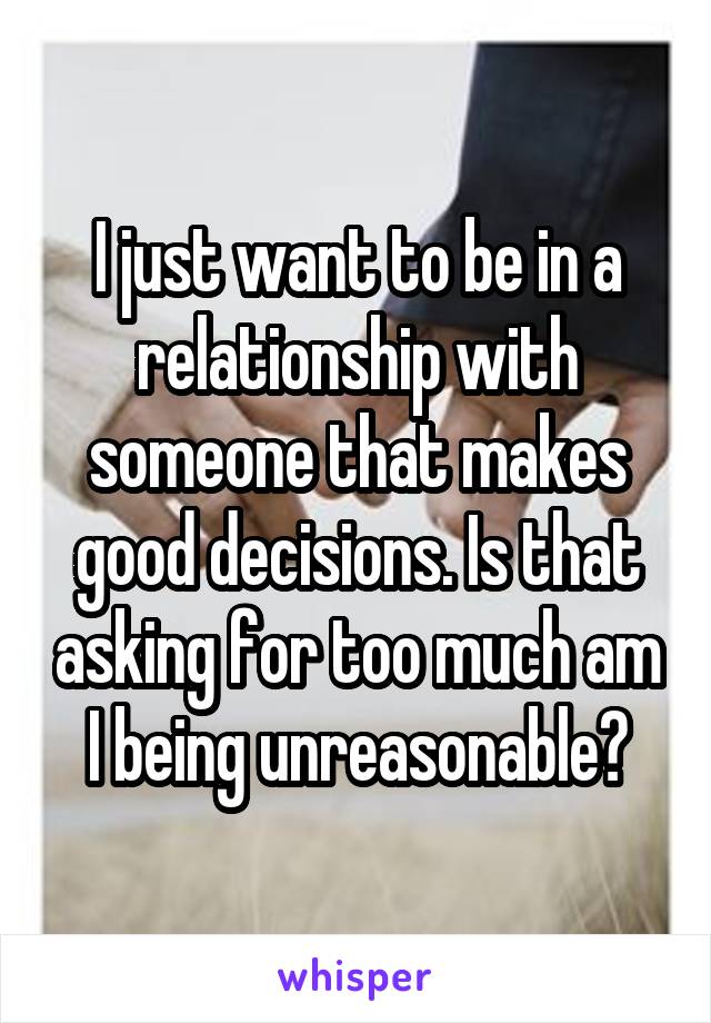 I just want to be in a relationship with someone that makes good decisions. Is that asking for too much am I being unreasonable?