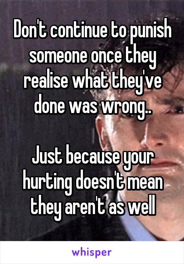 Don't continue to punish someone once they realise what they've done was wrong..

Just because your hurting doesn't mean they aren't as well
