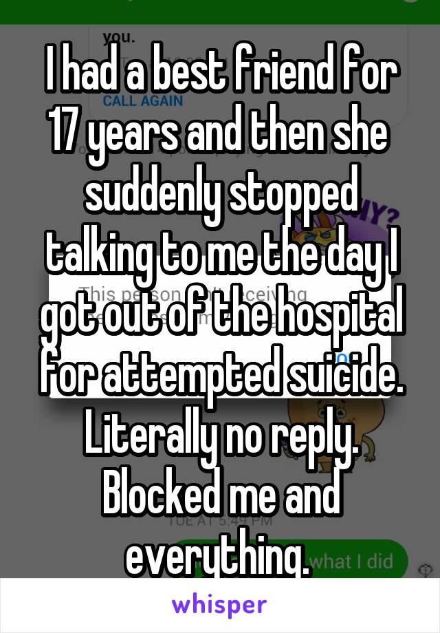 I had a best friend for 17 years and then she  suddenly stopped talking to me the day I got out of the hospital for attempted suicide. Literally no reply. Blocked me and everything. 