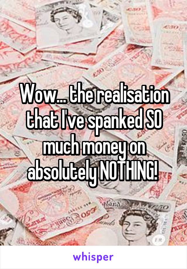 Wow... the realisation that I've spanked SO much money on absolutely NOTHING! 