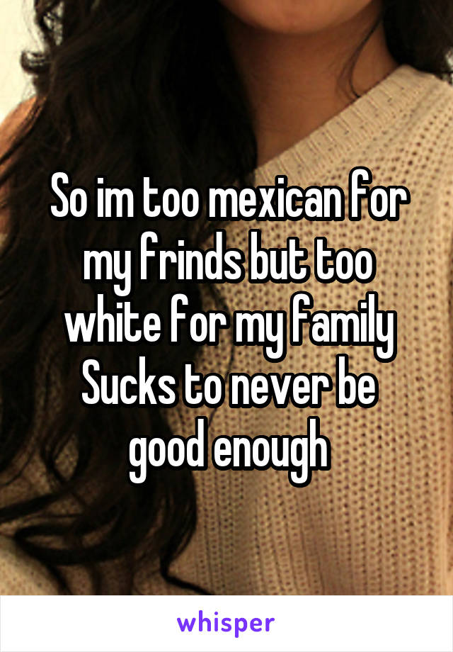 So im too mexican for my frinds but too white for my family
Sucks to never be good enough