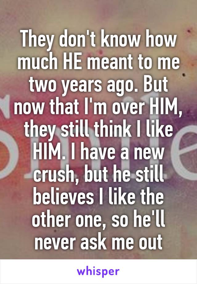 They don't know how much HE meant to me two years ago. But now that I'm over HIM, they still think I like HIM. I have a new crush, but he still believes I like the other one, so he'll never ask me out