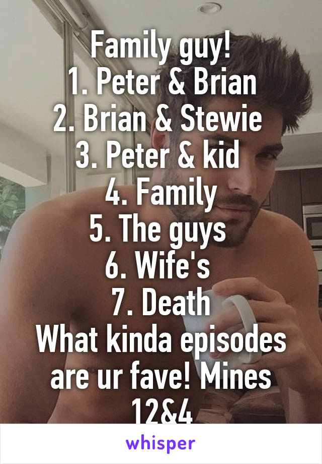 Family guy!
1. Peter & Brian
2. Brian & Stewie 
3. Peter & kid 
4. Family
5. The guys 
6. Wife's 
7. Death
What kinda episodes are ur fave! Mines 12&4