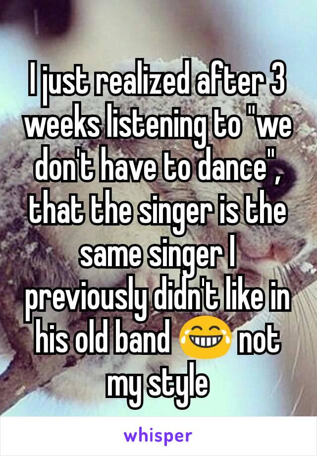 I just realized after 3 weeks listening to "we don't have to dance", that the singer is the same singer I previously didn't like in his old band 😂 not my style