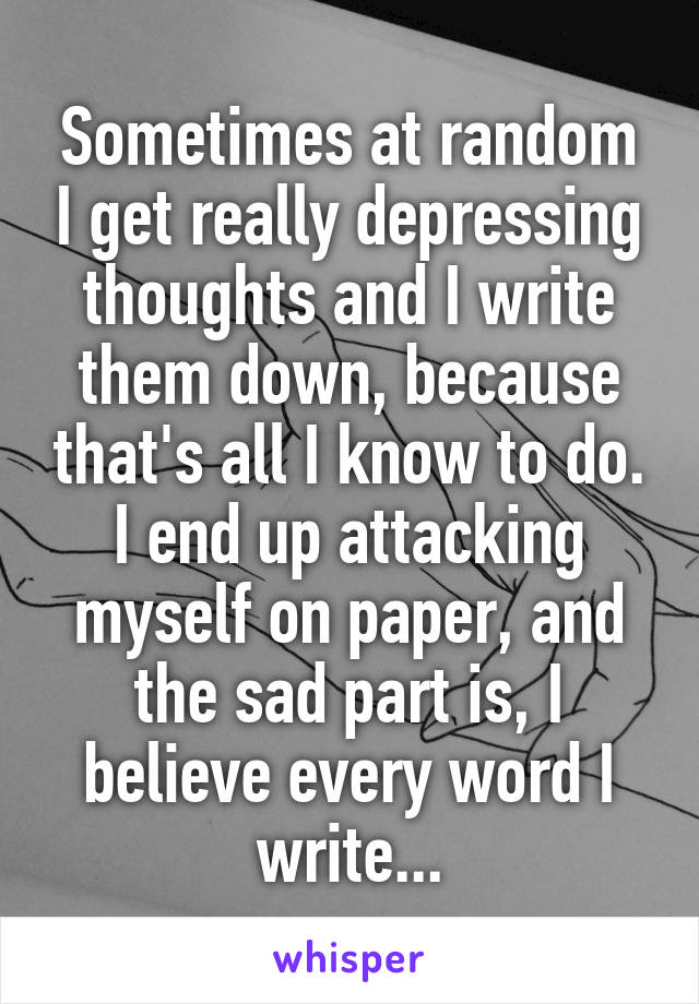 Sometimes at random I get really depressing thoughts and I write them down, because that's all I know to do. I end up attacking myself on paper, and the sad part is, I believe every word I write...