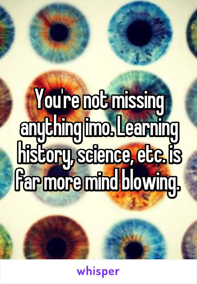 You're not missing anything imo. Learning history, science, etc. is far more mind blowing. 