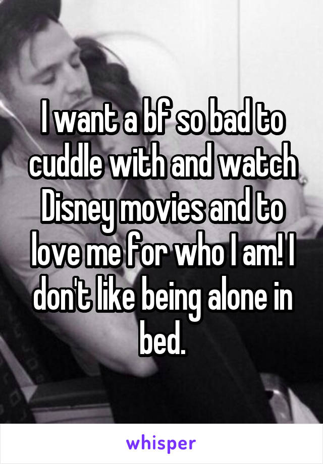 I want a bf so bad to cuddle with and watch Disney movies and to love me for who I am! I don't like being alone in bed.