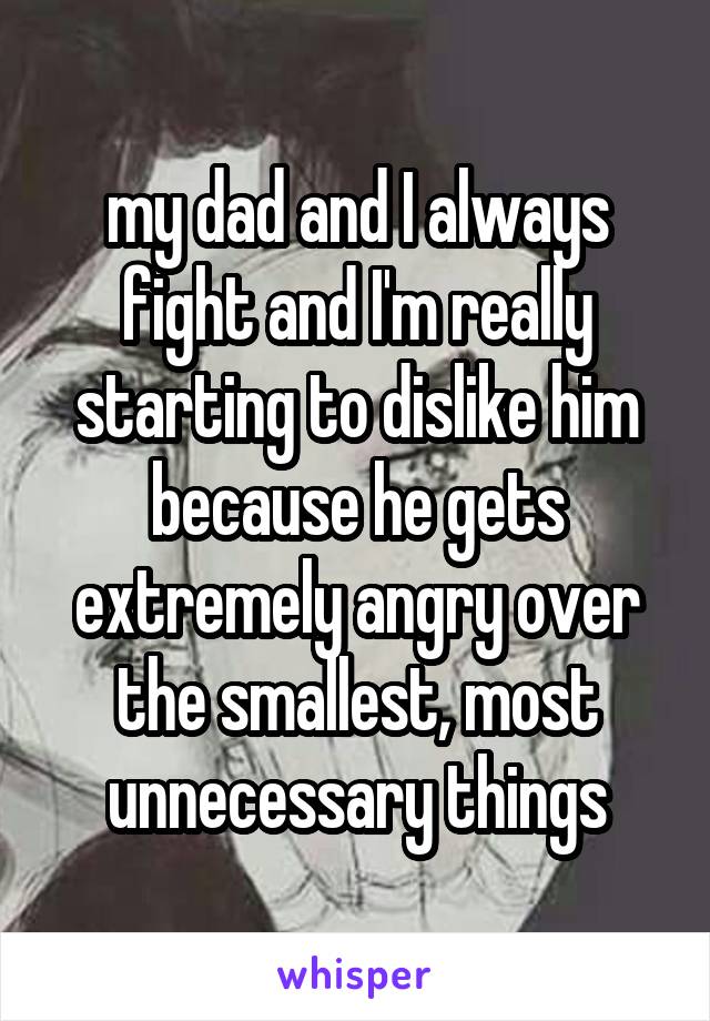 my dad and I always fight and I'm really starting to dislike him because he gets extremely angry over the smallest, most unnecessary things