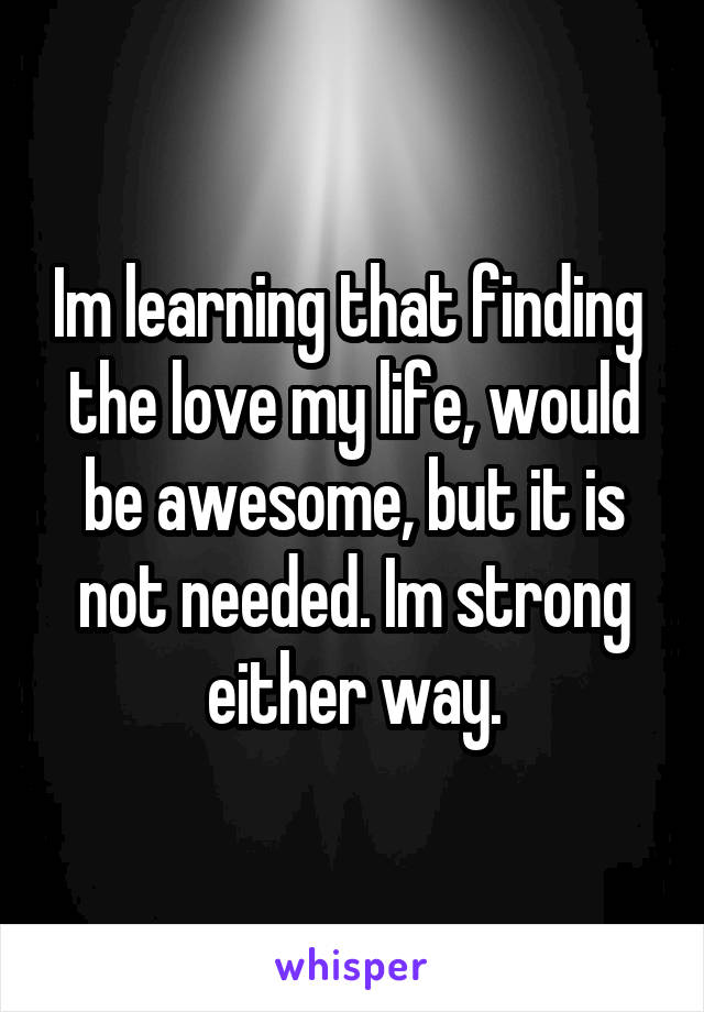 Im learning that finding  the love my life, would be awesome, but it is not needed. Im strong either way.