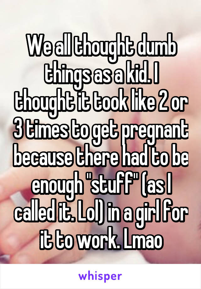 We all thought dumb things as a kid. I thought it took like 2 or 3 times to get pregnant because there had to be enough "stuff" (as I called it. Lol) in a girl for it to work. Lmao