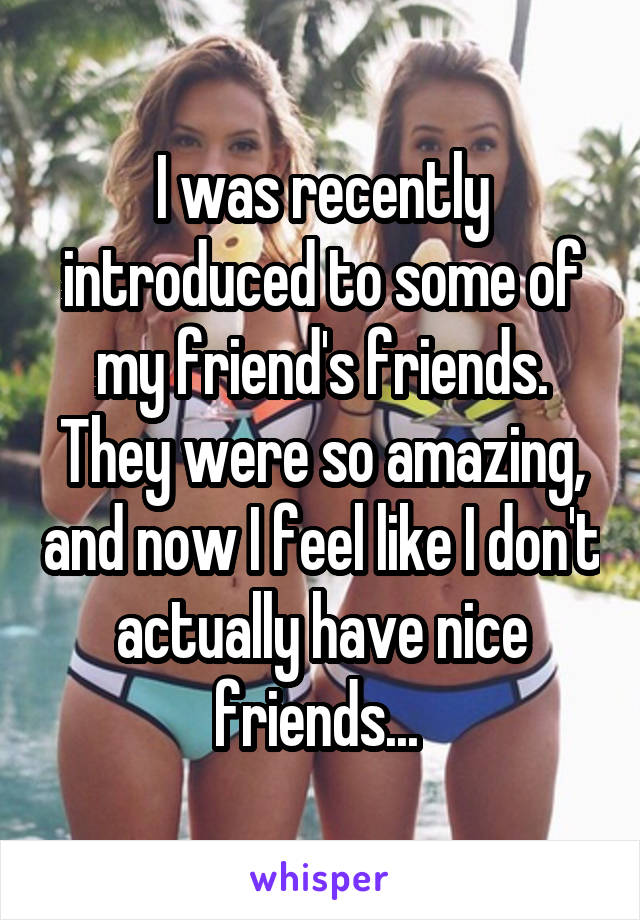 I was recently introduced to some of my friend's friends. They were so amazing, and now I feel like I don't actually have nice friends... 