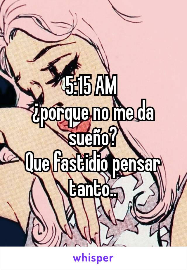 5:15 AM 
¿porque no me da sueño?
Que fastidio pensar tanto..