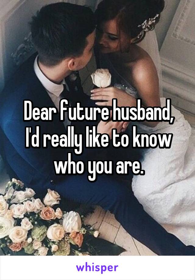 Dear future husband,
I'd really like to know who you are.