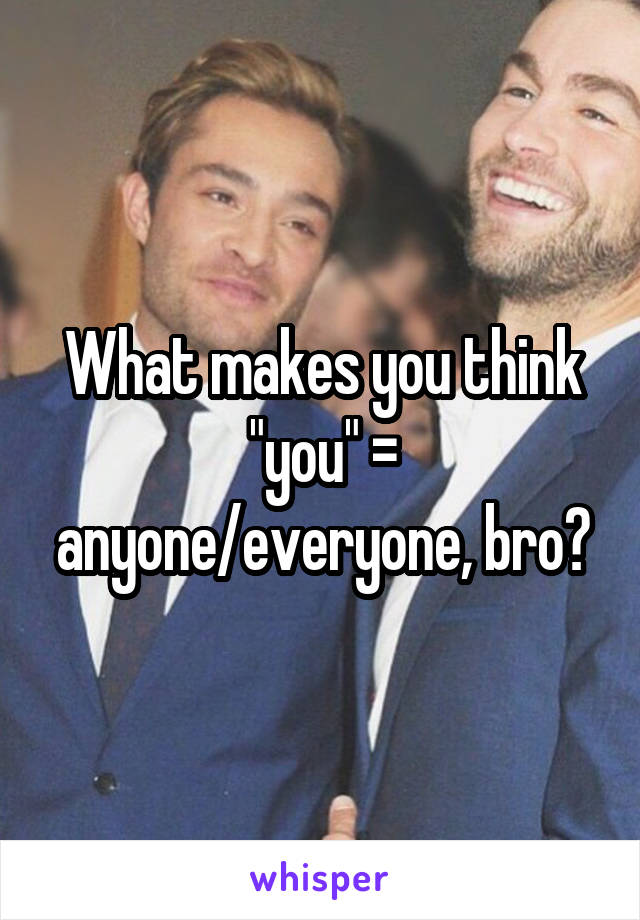 What makes you think "you" = anyone/everyone, bro?