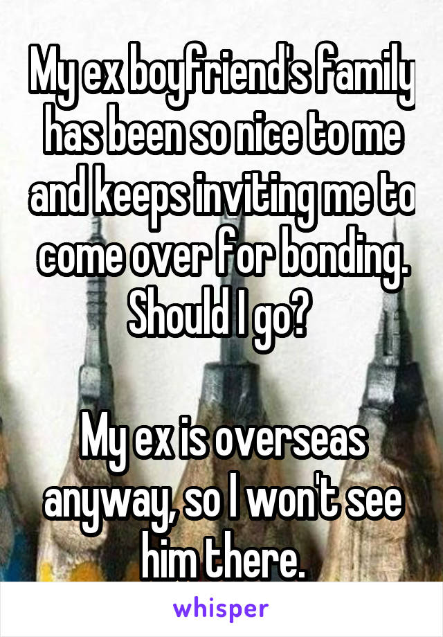 My ex boyfriend's family has been so nice to me and keeps inviting me to come over for bonding. Should I go? 

My ex is overseas anyway, so I won't see him there.