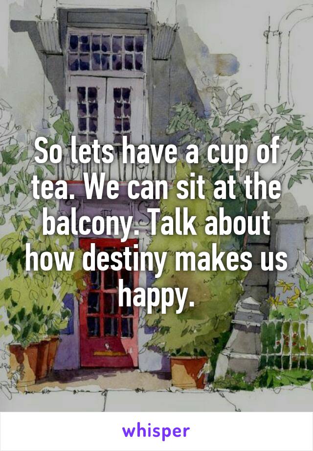 So lets have a cup of tea. We can sit at the balcony. Talk about how destiny makes us happy.