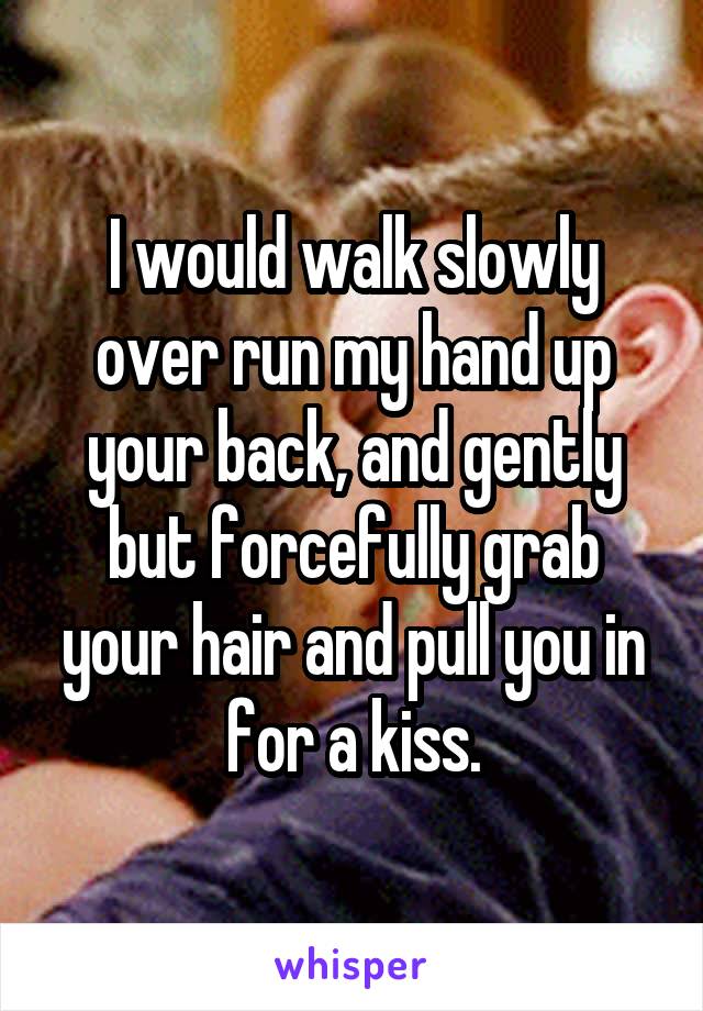 I would walk slowly over run my hand up your back, and gently but forcefully grab your hair and pull you in for a kiss.